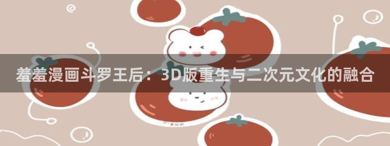 yy漫画：羞羞漫画斗罗王后：3D版重生与二次元文化的融合